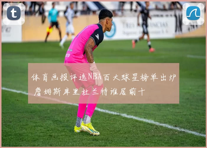 体育画报评选NBA百大球星榜单出炉 詹姆斯库里杜兰特谁居前十