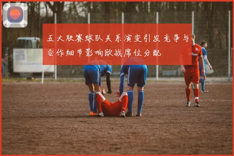 五大联赛球队关系演变引发竞争与合作细节影响欧战席位分配