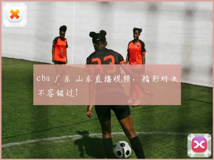 cba 广东 山东直播视频，精彩对决不容错过！