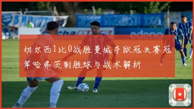 切尔西1比0战胜曼城夺欧冠决赛冠军哈弗茨制胜球与战术解析