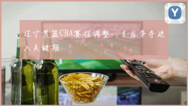 辽宁男篮CBA赛程调整，季后争夺进入关键期