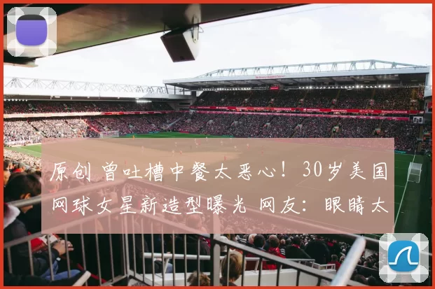 原创 曾吐槽中餐太恶心！30岁美国网球女星新造型曝光 网友：眼睛太遭罪