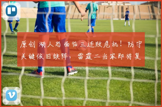 原创 湖人恐面临三连败危机！防守关键依旧缺阵，雷霆二当家即将复出强化阵容