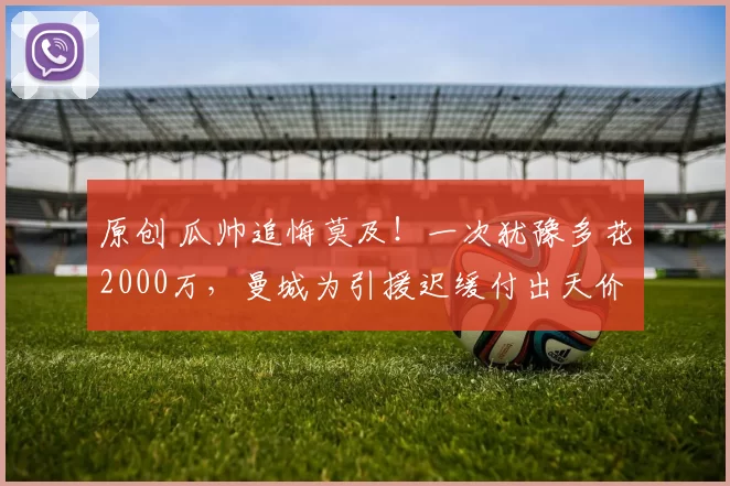 原创 瓜帅追悔莫及！一次犹豫多花2000万，曼城为引援迟缓付出天价代价