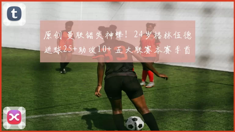 原创 曼联错失神锋！24岁格林伍德进球25+助攻10+ 五大联赛本赛季首人