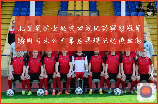 北京奥运会经典回放纪实解锁冠军瞬间与未公开幕后再现记忆热血澎湃