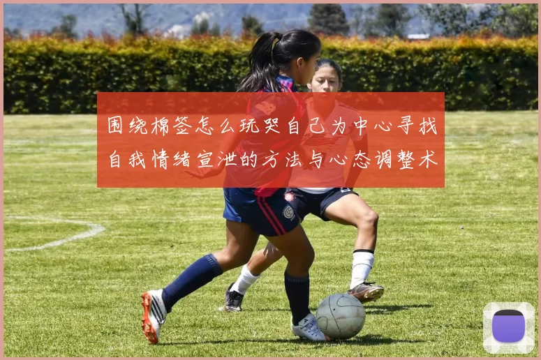 围绕棉签怎么玩哭自己为中心寻找自我情绪宣泄的方法与心态调整术