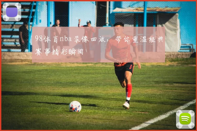 98体育nba录像回放，带你重温经典赛事精彩瞬间