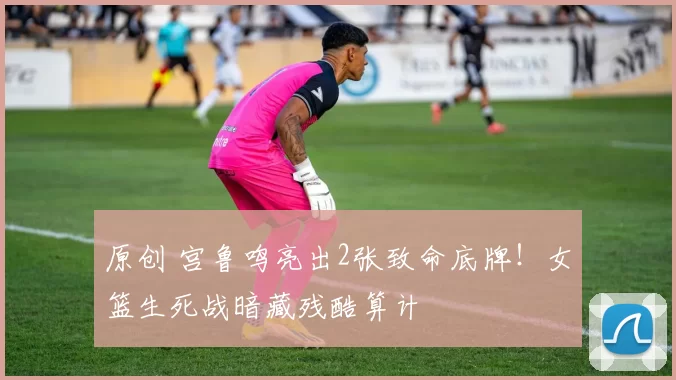 原创 宫鲁鸣亮出2张致命底牌！女篮生死战暗藏残酷算计