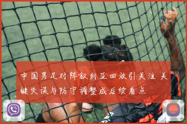 中国男足对阵叙利亚回放引关注 关键失误与防守调整成后续看点