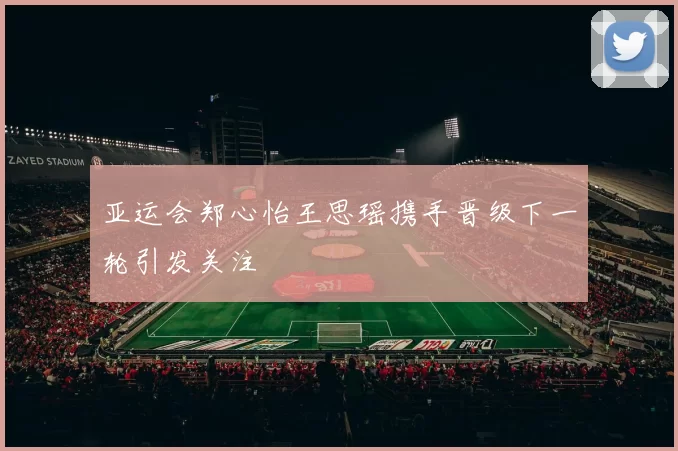 亚运会郑心怡王思瑶携手晋级下一轮引发关注