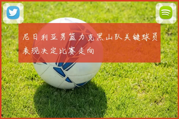 尼日利亚男篮力克黑山队关键球员表现决定比赛走向