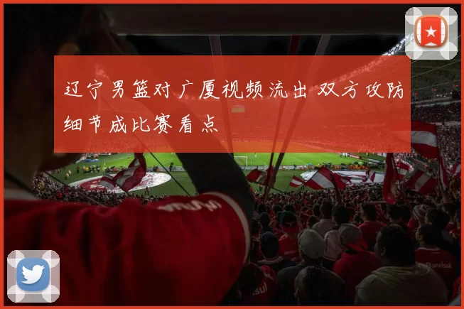 辽宁男篮对广厦视频流出 双方攻防细节成比赛看点