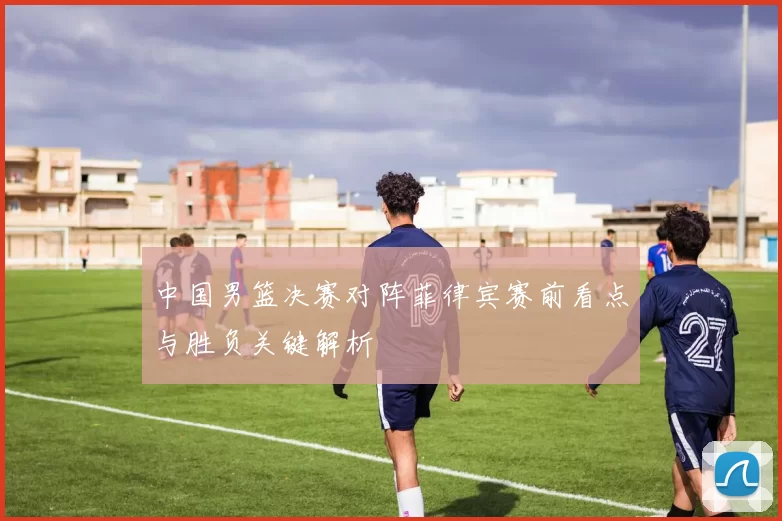 中国男篮决赛对阵菲律宾赛前看点与胜负关键解析