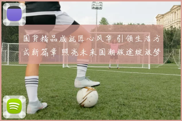 国货精品成就匠心风华 引领生活方式新篇章 照亮未来国潮旅途绽放梦