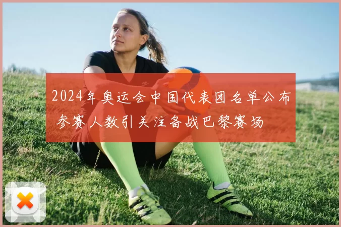 2024年奥运会中国代表团名单公布 参赛人数引关注备战巴黎赛场