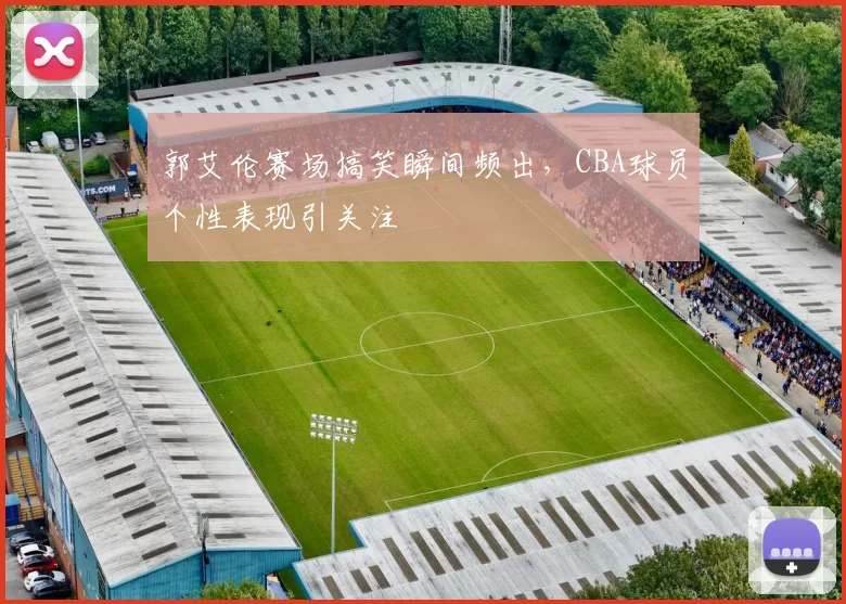 郭艾伦赛场搞笑瞬间频出，CBA球员个性表现引关注