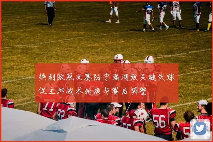热刺欧冠决赛防守漏洞致关键失球促主帅战术轮换与赛后调整