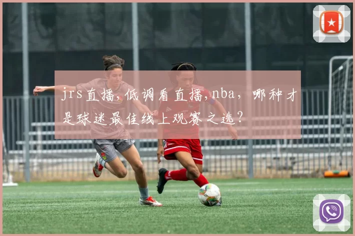 jrs直播,低调看直播,nba，哪种才是球迷最佳线上观赛之选？