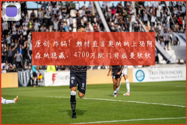 原创 炸锅！赖特直言奥纳纳上场阿森纳稳赢，4700万欧门将成曼联软肋？