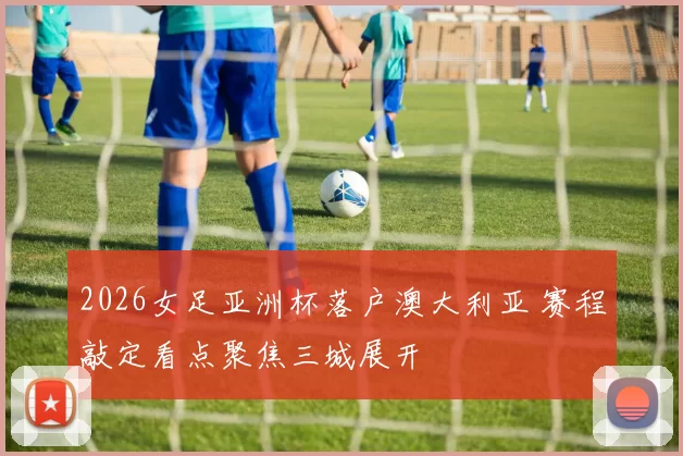2026女足亚洲杯落户澳大利亚 赛程敲定看点聚焦三城展开
