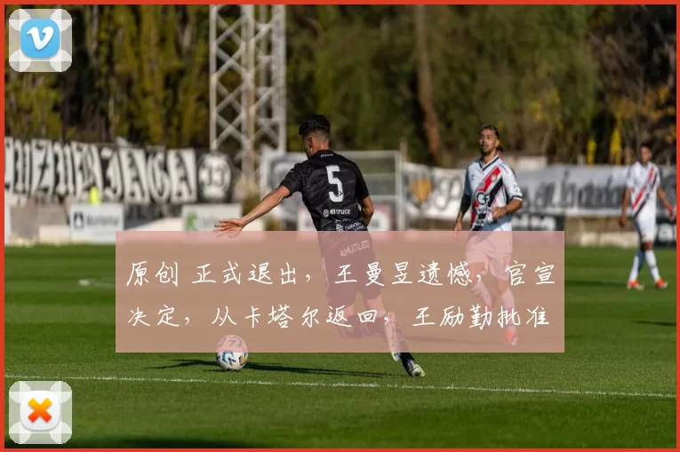 原创 正式退出，王曼昱遗憾，官宣决定，从卡塔尔返回，王励勤批准