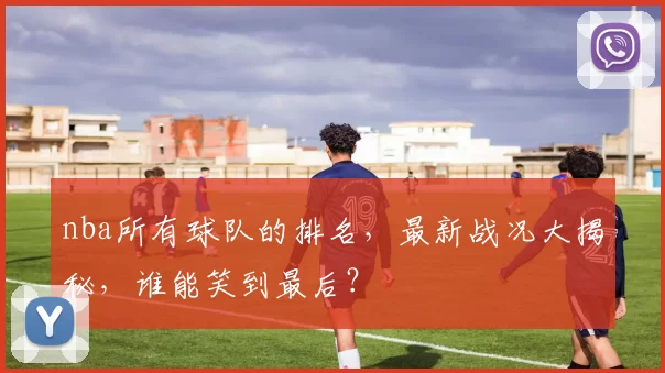 nba所有球队的排名，最新战况大揭秘，谁能笑到最后？