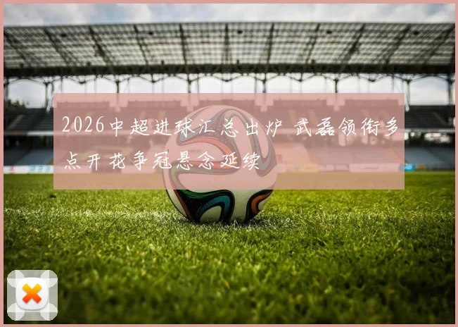 2026中超进球汇总出炉 武磊领衔多点开花争冠悬念延续