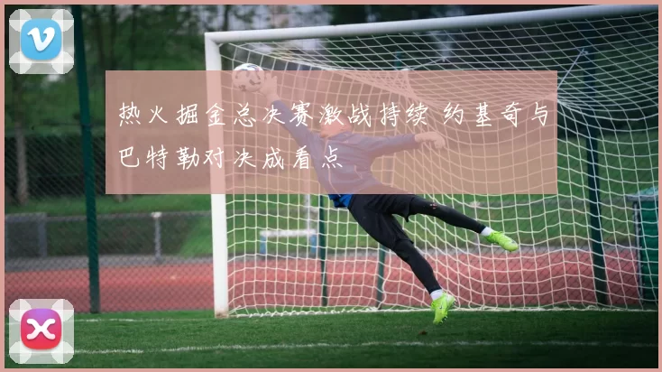 热火掘金总决赛激战持续 约基奇与巴特勒对决成看点