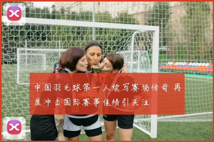 中国羽毛球第一人续写赛场传奇 再度冲击国际赛事佳绩引关注