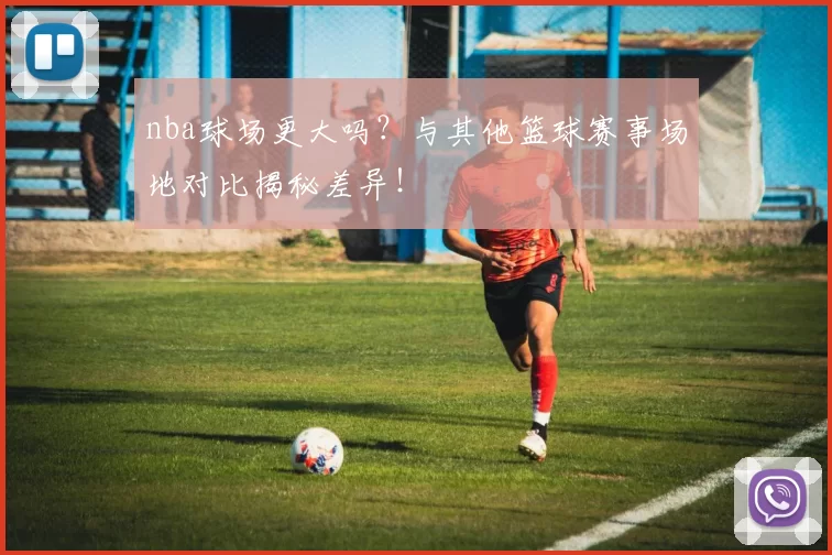 nba球场更大吗？与其他篮球赛事场地对比揭秘差异！
