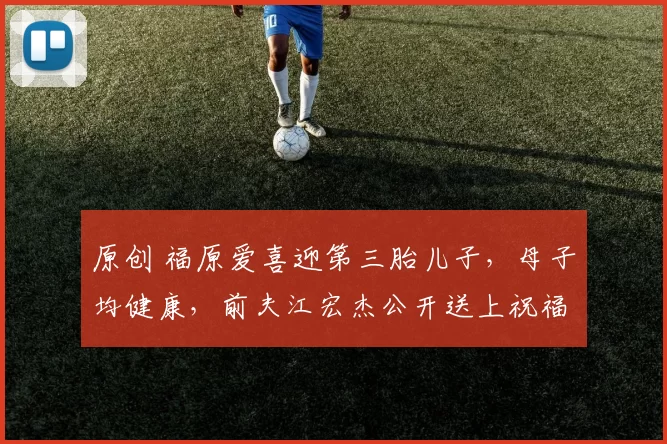 原创 福原爱喜迎第三胎儿子，母子均健康，前夫江宏杰公开送上祝福！