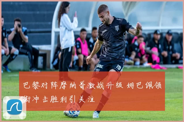 巴黎对阵摩纳哥激战升级 姆巴佩领衔冲击胜利引关注