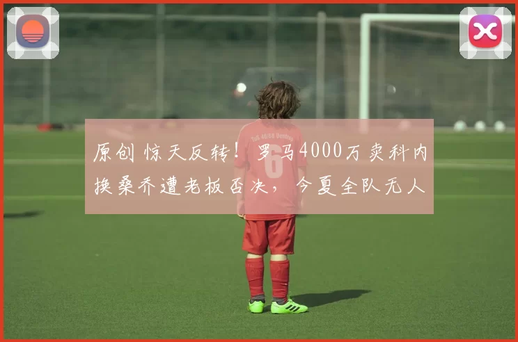 原创 惊天反转！罗马4000万卖科内换桑乔遭老板否决，今夏全队无人非卖品续命FFP