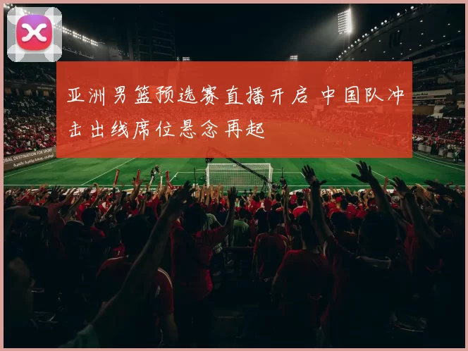 亚洲男篮预选赛直播开启 中国队冲击出线席位悬念再起