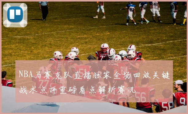NBA马赛克队直播独家全场回放关键战术点评重磅看点解析赛况