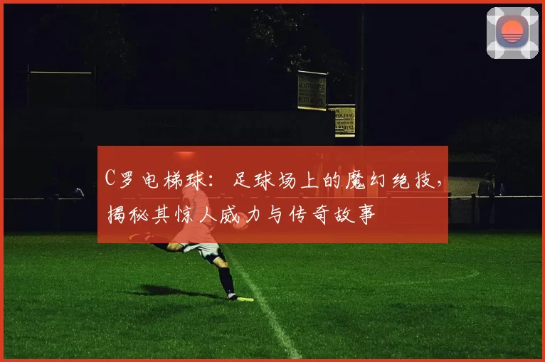 C罗电梯球：足球场上的魔幻绝技，揭秘其惊人威力与传奇故事