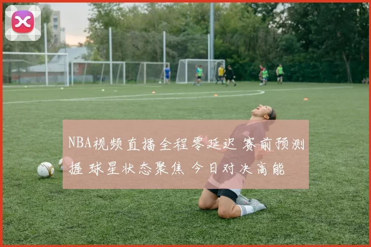 NBA视频直播全程零延迟 赛前预测握 球星状态聚焦 今日对决高能