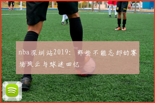 nba深圳站2019：那些不能忘却的赛场风云与球迷回忆