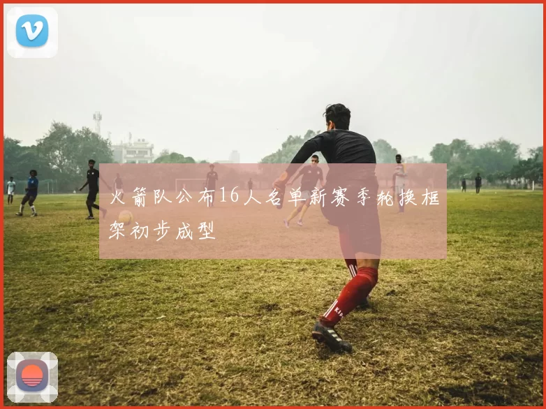 火箭队公布16人名单新赛季轮换框架初步成型