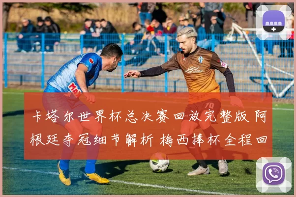 卡塔尔世界杯总决赛回放完整版 阿根廷夺冠细节解析 梅西捧杯全程回顾