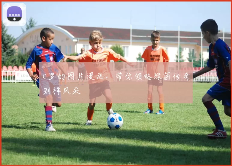 c罗的图片漫画，带你领略绿茵传奇别样风采