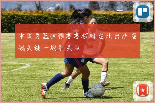 中国男篮世预赛赛程对台北出炉 备战关键一战引关注