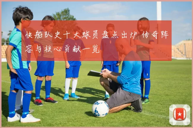 快船队史十大球员盘点出炉 传奇阵容与核心贡献一览