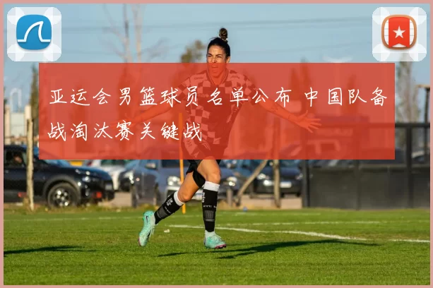 亚运会男篮球员名单公布 中国队备战淘汰赛关键战