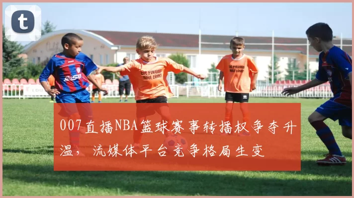 007直播NBA篮球赛事转播权争夺升温，流媒体平台竞争格局生变