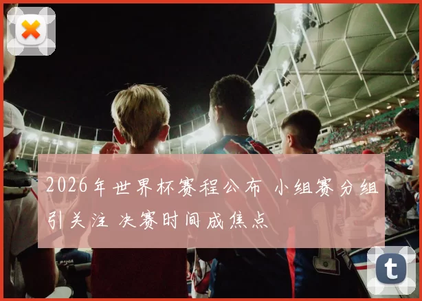 2026年世界杯赛程公布 小组赛分组引关注 决赛时间成焦点
