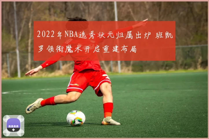 2022年NBA选秀状元归属出炉 班凯罗领衔魔术开启重建布局