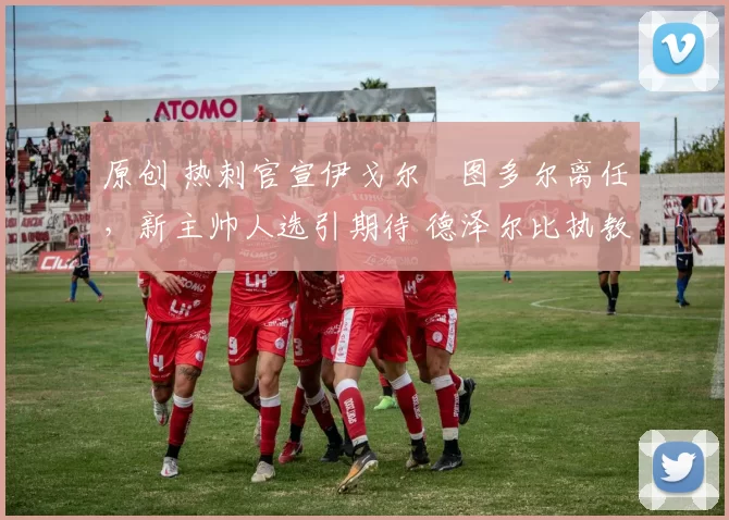 原创 热刺官宣伊戈尔・图多尔离任，新主帅人选引期待 德泽尔比执教态度曝光