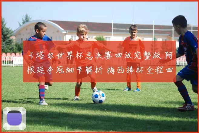 卡塔尔世界杯总决赛回放完整版 阿根廷夺冠细节解析 梅西捧杯全程回顾